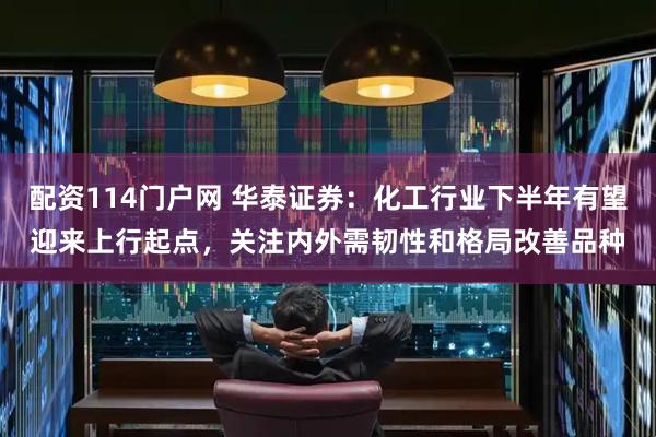 配资114门户网 华泰证券：化工行业下半年有望迎来上行起点，关注内外需韧性和格局改善品种