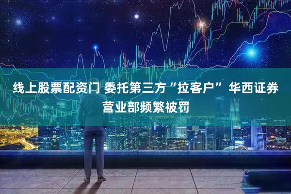 线上股票配资门 委托第三方“拉客户” 华西证券营业部频繁被罚
