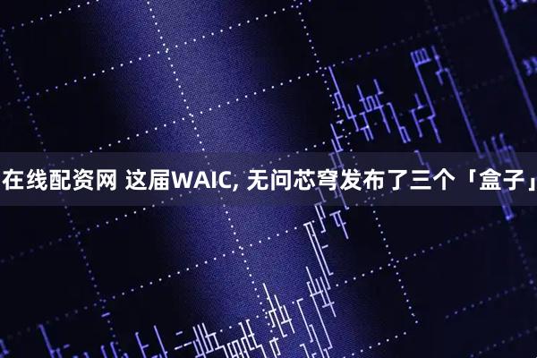 在线配资网 这届WAIC, 无问芯穹发布了三个「盒子」