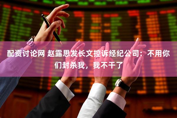 配资讨论网 赵露思发长文控诉经纪公司：不用你们封杀我，我不干了