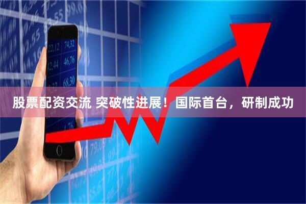 股票配资交流 突破性进展！国际首台，研制成功