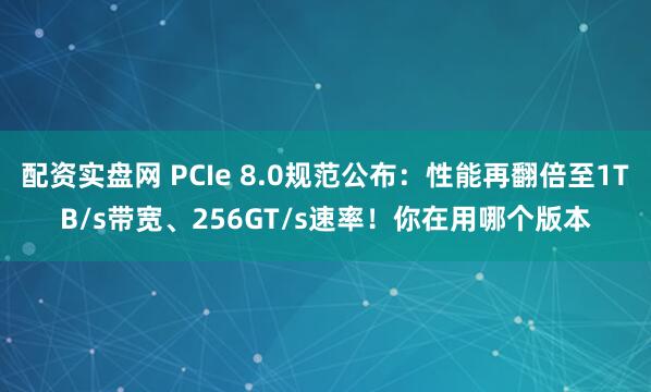 配资实盘网 PCIe 8.0规范公布：性能再翻倍至1TB/s带宽、256GT/s速率！你在用哪个版本