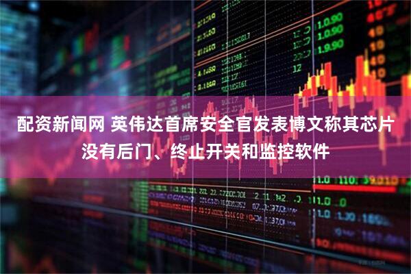 配资新闻网 英伟达首席安全官发表博文称其芯片没有后门、终止开关和监控软件
