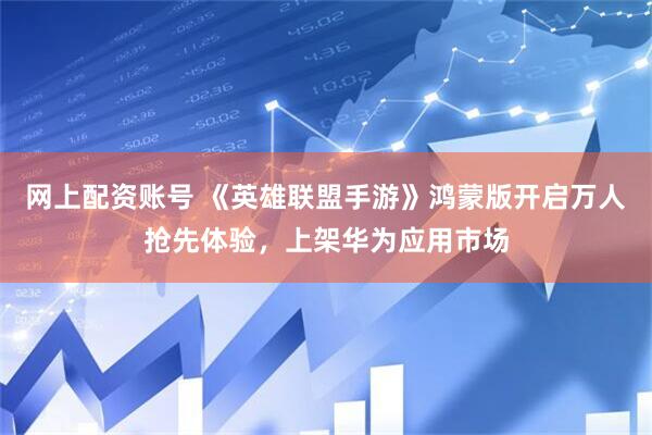 网上配资账号 《英雄联盟手游》鸿蒙版开启万人抢先体验，上架华为应用市场
