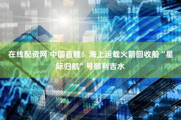 在线配资网 中国首艘！海上运载火箭回收船“星际归航”号顺利吉水