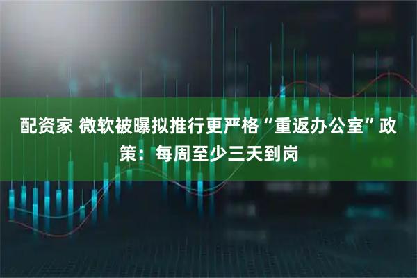 配资家 微软被曝拟推行更严格“重返办公室”政策：每周至少三天到岗
