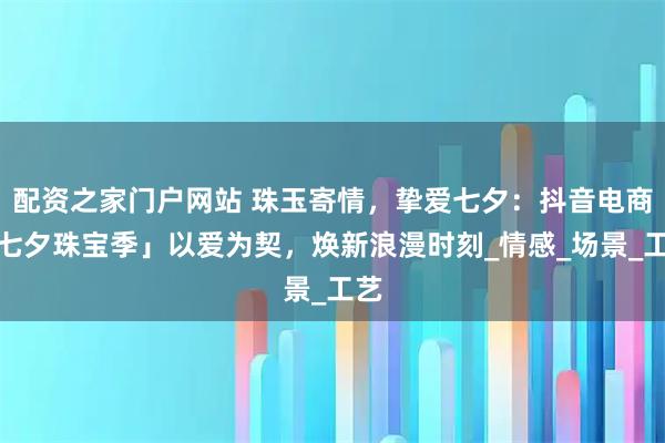 配资之家门户网站 珠玉寄情，挚爱七夕：抖音电商「七夕珠宝季」以爱为契，焕新浪漫时刻_情感_场景_工艺