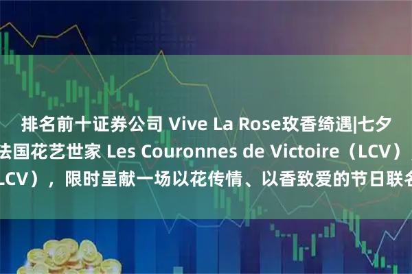排名前十证券公司 Vive La Rose玫香绮遇|七夕将至，SABON携手法国花艺世家 Les Couronnes de Victoire（LCV），限时呈献一场以花传情、以香致爱的节日联名_香气_玫瑰_Part