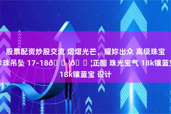 股票配资炒股交流 熠熠光芒，耀妳出众 高级珠宝 澳白珍珠吊坠 17-18𝐦𝐦正圆 珠光宝气 18k镶蓝宝 设计