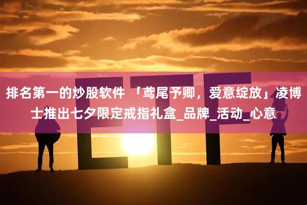 排名第一的炒股软件 「鸢尾予卿，爱意绽放」凌博士推出七夕限定戒指礼盒_品牌_活动_心意