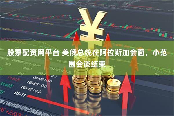 股票配资网平台 美俄总统在阿拉斯加会面，小范围会谈结束