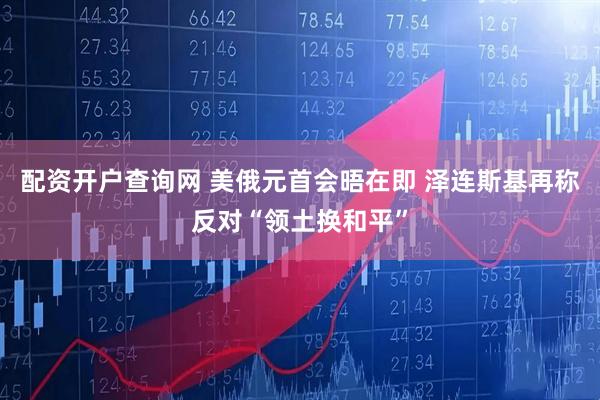 配资开户查询网 美俄元首会晤在即 泽连斯基再称反对“领土换和平”