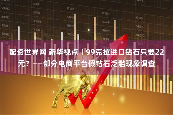 配资世界网 新华视点丨99克拉进口钻石只要22元？——部分电商平台假钻石泛滥现象调查