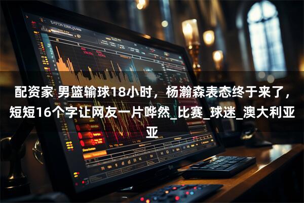 配资家 男篮输球18小时，杨瀚森表态终于来了，短短16个字让网友一片哗然_比赛_球迷_澳大利亚