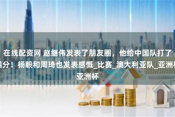 在线配资网 赵继伟发表了朋友圈，他给中国队打了满分！杨毅和周琦也发表感慨_比赛_澳大利亚队_亚洲杯