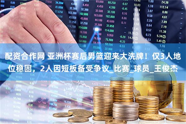 配资合作网 亚洲杯赛后男篮迎来大洗牌！仅3人地位稳固，2人因短板备受争议_比赛_球员_王俊杰