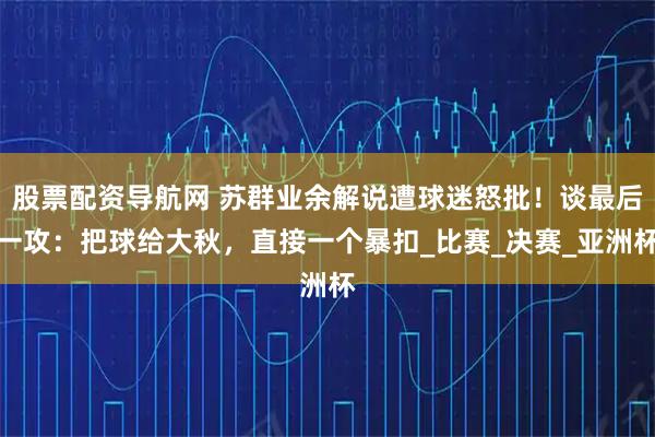 股票配资导航网 苏群业余解说遭球迷怒批！谈最后一攻：把球给大秋，直接一个暴扣_比赛_决赛_亚洲杯