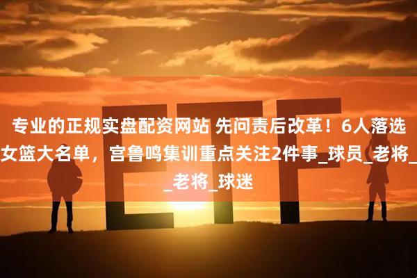 专业的正规实盘配资网站 先问责后改革！6人落选中国女篮大名单，宫鲁鸣集训重点关注2件事_球员_老将_球迷