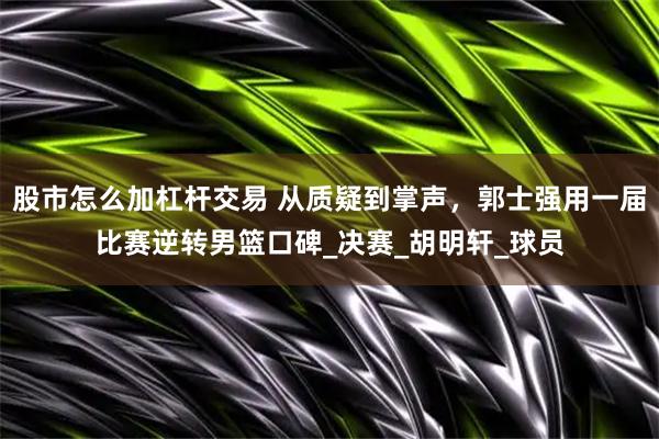 股市怎么加杠杆交易 从质疑到掌声，郭士强用一届比赛逆转男篮口碑_决赛_胡明轩_球员