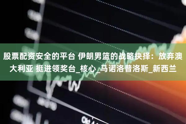 股票配资安全的平台 伊朗男篮的战略抉择：放弃澳大利亚 挺进领奖台_核心_马诺洛普洛斯_新西兰
