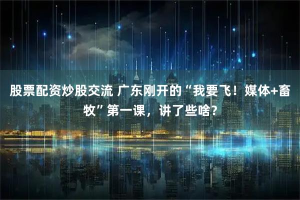 股票配资炒股交流 广东刚开的“我要飞！媒体+畜牧”第一课，讲了些啥？
