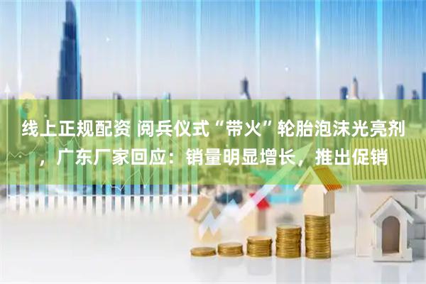 线上正规配资 阅兵仪式“带火”轮胎泡沫光亮剂，广东厂家回应：销量明显增长，推出促销