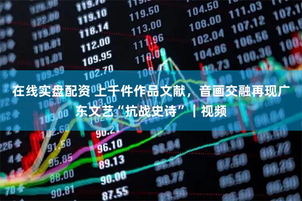 在线实盘配资 上千件作品文献，音画交融再现广东文艺“抗战史诗”｜视频