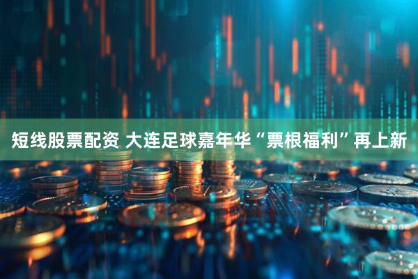 短线股票配资 大连足球嘉年华“票根福利”再上新