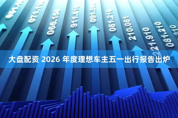 大盘配资 2026 年度理想车主五一出行报告出炉